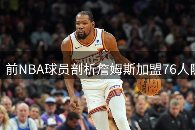 前NBA球员剖析詹姆斯加盟76人隐患：更衣室暗流与舆论风暴