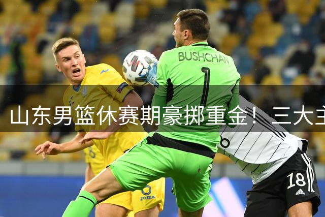 山东男篮休赛期豪掷重金！三大主力续约留队 邱彪打造争冠阵容
