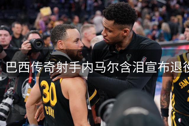 巴西传奇射手内马尔含泪宣布退役 桑巴军团80球功勋告别绿茵