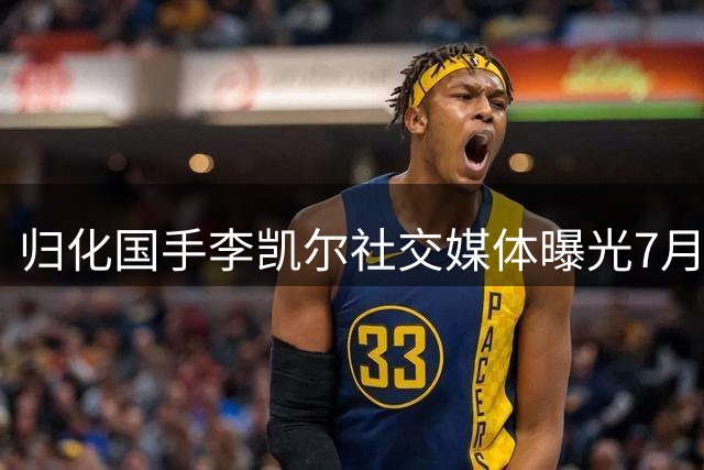 归化国手李凯尔社交媒体曝光7月生活动态 新赛季将身披猛龙战袍