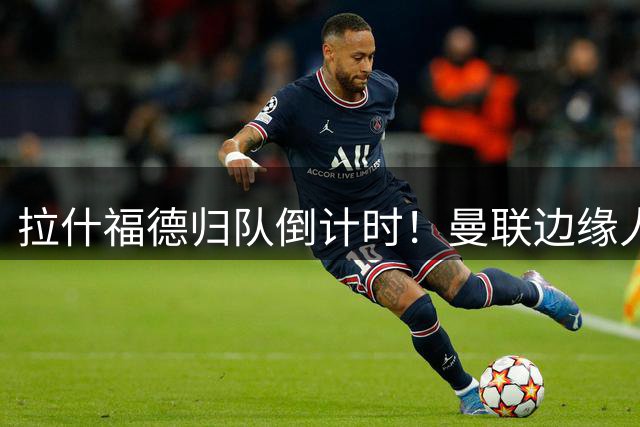 拉什福德归队倒计时！曼联边缘人拒英超双雄 只待欧冠豪门召唤