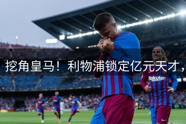 挖角皇马！利物浦锁定亿元天才，伯纳乌大洗牌迎来挖角良机