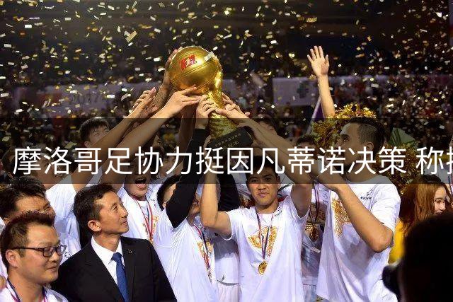 摩洛哥足协力挺因凡蒂诺决策 称撤销FFE提案维护国际足球团结