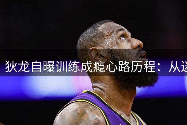 狄龙自曝训练成瘾心路历程：从迷失青年到科比式苦修者