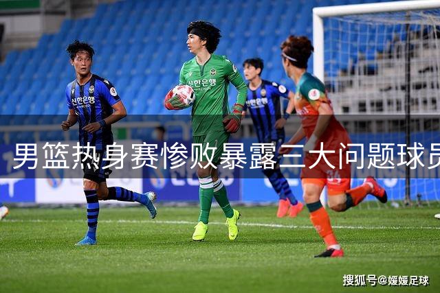 男篮热身赛惨败暴露三大问题球员