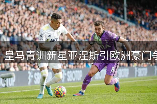 皇马青训新星亚涅斯引欧洲豪门争夺 伯纳乌或再添转会收益