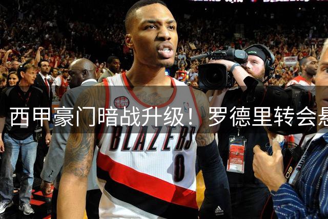 西甲豪门暗战升级！罗德里转会悬念牵动欧洲足坛神经