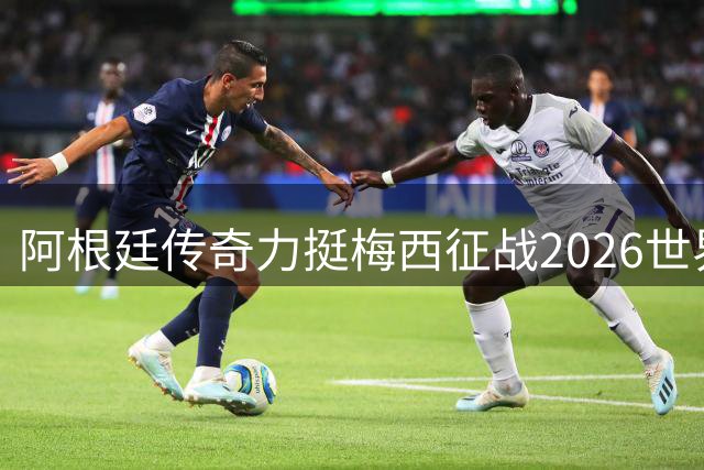 阿根廷传奇力挺梅西征战2026世界杯 全球签名活动或将启动