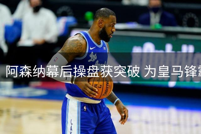 阿森纳幕后操盘获突破 为皇马锋霸开出史无前例薪资方案
